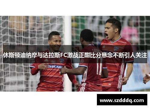 休斯顿迪纳摩与达拉斯FC激战正酣比分悬念不断引人关注